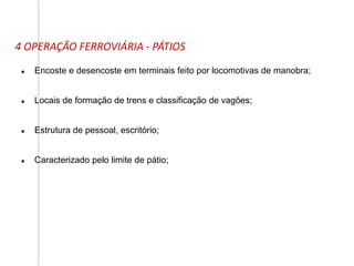 4 OPERAÇÃO FERROVIÁRIA - PÁTIOS
 Encoste e desencoste em terminais feito por locomotivas de manobra;
 Locais de formação de trens e classificação de vagões;
 Estrutura de pessoal, escritório;
 Caracterizado pelo limite de pátio;
 