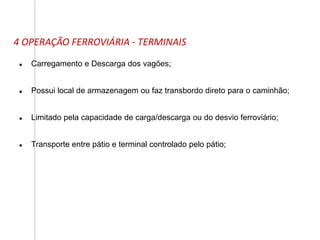4 OPERAÇÃO FERROVIÁRIA - TERMINAIS
 Carregamento e Descarga dos vagões;
 Possui local de armazenagem ou faz transbordo direto para o caminhão;
 Limitado pela capacidade de carga/descarga ou do desvio ferroviário;
 Transporte entre pátio e terminal controlado pelo pátio;
 