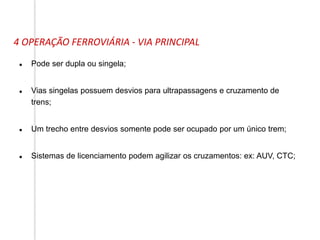 4 OPERAÇÃO FERROVIÁRIA - VIA PRINCIPAL
 Pode ser dupla ou singela;
 Vias singelas possuem desvios para ultrapassagens e cruzamento de
trens;
 Um trecho entre desvios somente pode ser ocupado por um único trem;
 Sistemas de licenciamento podem agilizar os cruzamentos: ex: AUV, CTC;
 