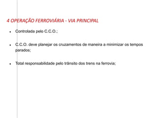 4 OPERAÇÃO FERROVIÁRIA - VIA PRINCIPAL
 Controlada pelo C.C.O.;
 C.C.O. deve planejar os cruzamentos de maneira a minimizar os tempos
parados;
 Total responsabilidade pelo trânsito dos trens na ferrovia;
 