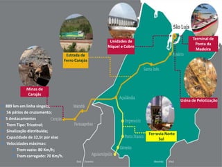 889 km em linha singela;
 56 pátios de cruzamento;
5 destacamentos
 Trem Tipo: Tricotrol;
 Sinalização distribuída;
 Capacidade de 32,5t por eixo
 Velocidades máximas:
Trem vazio: 80 Km/h;
Trem carregado: 70 Km/h.
Unidades de
Níquel e Cobre
Terminal de
Ponta da
Madeira
Usina de Pelotização
Estrada de
Ferro Carajás
Ferrovia Norte
Sul
Minas de
Carajás
 