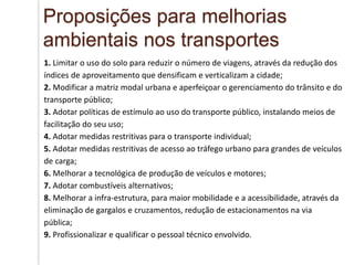 1. Limitar o uso do solo para reduzir o número de viagens, através da redução dos
índices de aproveitamento que densificam e verticalizam a cidade;
2. Modificar a matriz modal urbana e aperfeiçoar o gerenciamento do trânsito e do
transporte público;
3. Adotar políticas de estímulo ao uso do transporte público, instalando meios de
facilitação do seu uso;
4. Adotar medidas restritivas para o transporte individual;
5. Adotar medidas restritivas de acesso ao tráfego urbano para grandes de veículos
de carga;
6. Melhorar a tecnológica de produção de veículos e motores;
7. Adotar combustíveis alternativos;
8. Melhorar a infra-estrutura, para maior mobilidade e a acessibilidade, através da
eliminação de gargalos e cruzamentos, redução de estacionamentos na via
pública;
9. Profissionalizar e qualificar o pessoal técnico envolvido.
Proposições para melhorias
ambientais nos transportes
 