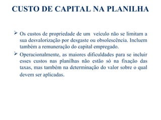 CUSTO DE CAPITAL NA PLANILHA
 Os custos de propriedade de um veículo não se limitam a
sua desvalorização por desgaste ou obsolescência. Incluem
também a remuneração do capital empregado.
 Operacionalmente, as maiores dificuldades para se incluir
esses custos nas planilhas não estão só na fixação das
taxas, mas também na determinação do valor sobre o qual
devem ser aplicadas.
 