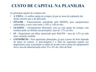 CUSTO DE CAPITAL NA PLANILHA
As principais opções de compras são:
• A VISTA - A melhor opção de compra, já que as taxas de capitação são
muito maiores que a de aplicação.
• FINAME - Financiamento subsidiado pelo BNDES, para equipamentos
cadastrados, a taxa varia entre 1,10% a 1,40 ao mês.
• LEASING - Arrendamento Mercantil, com ou sem opção de compra, este
residual pode ser diluído nas prestações, taxa de 1,7% ao mês.
• 63 - Empréstimo em dólar autorizado pelo BACEN - taxa de 1,5% ao mês
mais variação cambial.
• CONSÓRCIO - Para aquisições planejadas, já que a posse do bem depende
de lance ou sorteio. A desvantagem é a falta de segurança quanto aos
pagamentos, pois a prestação se altera de acordo com o preço do equipamento
novo, taxa de administração entre 2% e 4% do valor do bem.
 