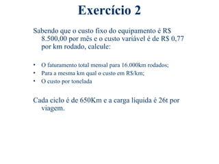 Exercício 2
Sabendo que o custo fixo do equipamento é R$
8.500,00 por mês e o custo variável é de R$ 0,77
por km rodado, calcule:
• O faturamento total mensal para 16.000km rodados;
• Para a mesma km qual o custo em R$/km;
• O custo por tonelada
Cada ciclo é de 650Km e a carga líquida é 26t por
viagem.
 