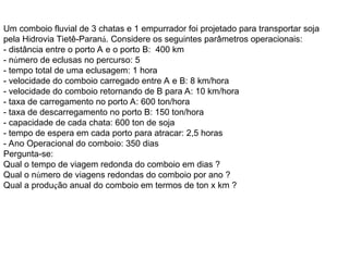 Um comboio fluvial de 3 chatas e 1 empurrador foi projetado para transportar soja
pela Hidrovia Tietê-Paraná. Considere os seguintes parâmetros operacionais:
- distância entre o porto A e o porto B: 400 km
- número de eclusas no percurso: 5
- tempo total de uma eclusagem: 1 hora
- velocidade do comboio carregado entre A e B: 8 km/hora
- velocidade do comboio retornando de B para A: 10 km/hora
- taxa de carregamento no porto A: 600 ton/hora
- taxa de descarregamento no porto B: 150 ton/hora
- capacidade de cada chata: 600 ton de soja
- tempo de espera em cada porto para atracar: 2,5 horas
- Ano Operacional do comboio: 350 dias
Pergunta-se:
Qual o tempo de viagem redonda do comboio em dias ?
Qual o número de viagens redondas do comboio por ano ?
Qual a produção anual do comboio em termos de ton x km ?
 