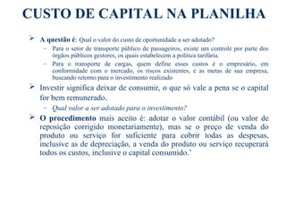 CUSTO DE CAPITAL NA PLANILHA
 A questão é: Qual o valor do custo de oportunidade a ser adotado?
– Para o setor de transporte público de passageiros, existe um controle por parte dos
órgãos públicos gestores, os quais estabelecem a política tarifária.
– Para o transporte de cargas, quem define esses custos é o empresário, em
conformidade com o mercado, os riscos existentes, e as metas de sua empresa,
buscando retorno para o investimento realizado
 Investir significa deixar de consumir, o que só vale a pena se o capital
for bem remunerado.
– Qual valor a ser adotado para o investimento?
 O procedimento mais aceito é: adotar o valor contábil (ou valor de
reposição corrigido monetariamente), mas se o preço de venda do
produto ou serviço for suficiente para cobrir todas as despesas,
inclusive as de depreciação, a venda do produto ou serviço recuperará
todos os custos, inclusive o capital consumido.’
 