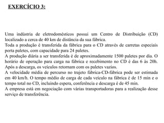 Uma indústria de eletrodomésticos possui um Centro de Distribuição (CD)
localizado a cerca de 40 km de distância da sua fábrica.
Toda a produção é transferida da fábrica para o CD através de carretas especiais
porta paletes, com capacidade para 24 paletes.
A produção diária a ser transferida é de aproximadamente 1500 paletes por dia. O
horário de operação para carga na fábrica e recebimento no CD é das 6 às 20h.
Após a descarga, os veículos retornam com os paletes vazios.
A velocidade média de percurso no trajeto fábrica-CD-fábrica pode ser estimada
em 40 km/h. O tempo médio de carga de cada veículo na fábrica é de 15 min e o
tempo total no CD, incluindo espera, conferência e descarga é de 45 min.
A empresa está em negociação com várias transportadoras para a realização desse
serviço de transferência.
EXERCÍCIO 3:
 
