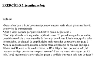 Pede-se:
•Determinar qual a frota que a transportadora necessitaria alocar para a realização
do serviço de transferência
•Qual o valor do frete por palete indicativo para a negociação ?
•Caso seja alocada uma segunda empilhadeira no CD para descarga dos veículos,
permitindo reduzir o tempo médio de descarga de 45 para 15 minutos, qual o valor
hora máximo de aluguel da empilhadeira mais operador que poderia ser pago ?
•Está se cogitando a implantação de uma praça de pedágio na rodovia que liga a
fábrica ao CD, com tarifa unidirecional de R$ 4,00 por eixo; por outro lado, há
uma rota de fuga que aumenta o percurso em 20 km e o tempo de viagem em 45
min. Você recomendaria aos veículos pagar o pedágio ou seguir pela rota de fuga ?
EXERCÍCIO 3 (continuação):
 