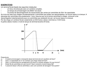 EXERCÍCIO
Um terminal fluvial dispõe das seguintes instalações:
- um berço de atracação para um comboio completo.
- um tanque de armazenagem de 2000m3
de álcool.
- 10 pontos de descarregamento de álcool trazido das usinas por caminhões de 25m3
de capacidade.
Ao início de cada hora chegam simultaneamente 5 caminhões que podem ser descarregados, se houver espaço no tanque. A
descarga dos caminhões dura exatamente 1 hora. Assuma que os próximos caminhões a chegar, começam a ser
descarregados instantaneamente após os caminhões que acabaram de sair, se houver espaço no tanque.
Por dia chega um comboio fluvial, exatamente às 8:00 horas e deixa o terminal às 14:00 horas.
O gráfico abaixo mostra o nível do tanque do terminal durante 24 horas.
m3
2000
6 8 10 14 24 t
(horas)
1250
Pergunta-se:
a) O sistema de tancagem e transporte desse terminal está em equilíbrio de fluxo?
b) Qual é a capacidade em m3
do comboio que chega neste terminal?
c) Qual é a máxima taxa de carregamento de álcool no comboio atingida. Em que horário?
d) Existe fila de caminhões em que horário? Qual o tamanho máximo dessa fila?
f) É possível reduzir a fila de caminhões a zero com aumento de tancagem? De quanto?
 