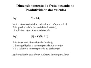 Dimensionamento da frota baseado na
Produtividade dos veículos
Eq 1 Nc= P/I;
Nc é o número de ciclos realizados no mês por veículo
P é a produtividade do caminhão (km/mês);
I é a distância (em Km) total do ciclo
Eq 2 [F] = V/(Nc * L)
F é a frota a ser dimensionada (inteiro);
L é a carga líquida a ser transportada por ciclo (t);
V é o volume a ser transportado no período (t);
Após o cálculo, considerar o número inteiro para frota
 