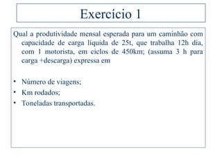 Exercício 1
Qual a produtividade mensal esperada para um caminhão com
capacidade de carga líquida de 25t, que trabalha 12h dia,
com 1 motorista, em ciclos de 450km; (assuma 3 h para
carga +descarga) expressa em
• Número de viagens;
• Km rodados;
• Toneladas transportadas.
 