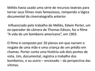 Méliès havia usado uma série de recursos teatrais para
tornar seus filmes mais fantasiosos, rompendo a lógica
documental da cinematografia anterior.

 Influenciado pelo trabalho de Méliès, Edwin Porter, um
ex-operador de câmera de Thomas Edison, faz o filme
“A vida de um bombeiro americano”, em 1903.

O filme é composto por 20 planos em que narram o
resgate de uma mãe e uma criança de um prédio em
chamas. Porter conta uma história sob dois pontos de
vista. Um, documental, registra o trabalho dos
bombeiros, e ou outro – encenado – da perspectiva das
vítimas.
 