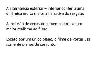 A alternância exterior – interior conferiu uma
dinâmica muito maior à narrativa do resgate.

A inclusão de cenas documentais trouxe um
maior realismo ao filme.

Exceto por um único plano, o filme de Porter usa
somente planos de conjunto.
 