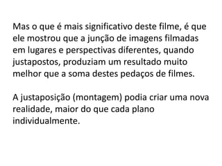 Mas o que é mais significativo deste filme, é que
ele mostrou que a junção de imagens filmadas
em lugares e perspectivas diferentes, quando
justapostos, produziam um resultado muito
melhor que a soma destes pedaços de filmes.

A justaposição (montagem) podia criar uma nova
realidade, maior do que cada plano
individualmente.
 