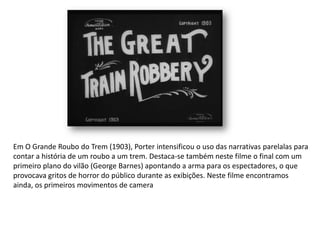 Em O Grande Roubo do Trem (1903), Porter intensificou o uso das narrativas parelalas para
contar a história de um roubo a um trem. Destaca-se também neste filme o final com um
primeiro plano do vilão (George Barnes) apontando a arma para os espectadores, o que
provocava gritos de horror do público durante as exibições. Neste filme encontramos
ainda, os primeiros movimentos de camera
 