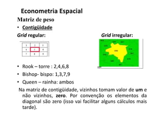 Matriz de peso
• Contigüidade
Grid regular: Grid irregular:
• Rook – torre : 2,4,6,8
• Bishop- bispo: 1,3,7,9
• Queen – rainha: ambos
Na matriz de contigüidade, vizinhos tomam valor de um e
não vizinhos, zero. Por convenção os elementos da
diagonal são zero (isso vai facilitar alguns cálculos mais
tarde).
Econometria Espacial
 