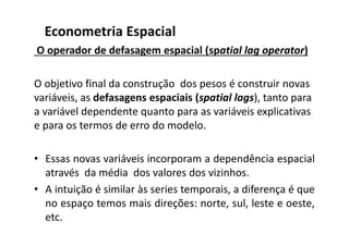 O operador de defasagem espacial (spatial lag operator)
O objetivo final da construção dos pesos é construir novas
variáveis, as defasagens espaciais (spatial lags), tanto para
a variável dependente quanto para as variáveis explicativas
e para os termos de erro do modelo.
• Essas novas variáveis incorporam a dependência espacial
através da média dos valores dos vizinhos.
• A intuição é similar às series temporais, a diferença é que
no espaço temos mais direções: norte, sul, leste e oeste,
etc.
Econometria Espacial
 
