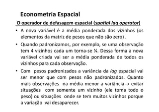 O operador de defasagem espacial (spatial lag operator)
• A nova variável é a média ponderada dos vizinhos (os
elementos da matriz de pesos que não são zero) .
• Quando padronizamos, por exemplo, se uma observação
tem 4 vizinhos cada um torna-se ¼. Dessa forma a nova
variável criada vai ser a média ponderada de todos os
vizinhos para cada observação.
• Com pesos padronizados a variância da lag espacial vai
ser menor que com pesos não padronizados. Quanto
mais observações na média menor a variância evitar
situações com somente um vizinho (ele toma todo o
peso) ou situações onde se tem muitos vizinhos porque
a variação vai desaparecer.
Econometria Espacial
 