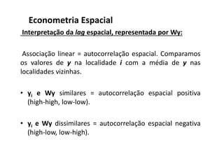 Interpretação da lag espacial, representada por Wy:
Associação linear = autocorrelação espacial. Comparamos
os valores de y na localidade i com a média de y nas
localidades vizinhas.
• yi e Wy similares = autocorrelação espacial positiva
(high-high, low-low).
• yi e Wy dissimilares = autocorrelação espacial negativa
(high-low, low-high).
Econometria Espacial
 