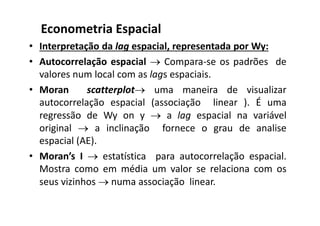 • Interpretação da lag espacial, representada por Wy:
• Autocorrelação espacial  Compara-se os padrões de
valores num local com as lags espaciais.
• Moran scatterplot uma maneira de visualizar
autocorrelação espacial (associação linear ). É uma
regressão de Wy on y  a lag espacial na variável
original  a inclinação fornece o grau de analise
espacial (AE).
• Moran’s I  estatística para autocorrelação espacial.
Mostra como em média um valor se relaciona com os
seus vizinhos  numa associação linear.
Econometria Espacial
 