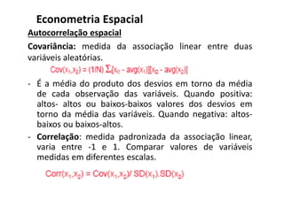 Autocorrelação espacial
Covariância: medida da associação linear entre duas
variáveis aleatórias.
- É a média do produto dos desvios em torno da média
de cada observação das variáveis. Quando positiva:
altos- altos ou baixos-baixos valores dos desvios em
torno da média das variáveis. Quando negativa: altos-
baixos ou baixos-altos.
- Correlação: medida padronizada da associação linear,
varia entre -1 e 1. Comparar valores de variáveis
medidas em diferentes escalas.
Econometria Espacial
 