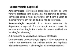 Autocorrelação: correlação (associação linear) de uma
variável aleatória com ela mesma. No domínio do tempo,
correlação entre o valor da variável em t com o valor da
mesma variável em t-h, onde h é a lag de interesse.
Autocorrelação espacial: é a forma estimável da
dependência espacial. É a correlação entre o valor da
variável na localização i e o valor da mesma variável nas
localizações vizinhas j.
A distribuição da variável no espaço é aleatória?
Quando existe autocorrelação espacial não se pode mais
confiar nos resultados das análises (viola uma hipótese
básica da economia - observações não independentes)
Econometria Espacial
 