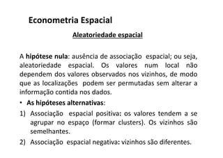 Aleatoriedade espacial
A hipótese nula: ausência de associação espacial; ou seja,
aleatoriedade espacial. Os valores num local não
dependem dos valores observados nos vizinhos, de modo
que as localizações podem ser permutadas sem alterar a
informação contida nos dados.
• As hipóteses alternativas:
1) Associação espacial positiva: os valores tendem a se
agrupar no espaço (formar clusters). Os vizinhos são
semelhantes.
2) Associação espacial negativa: vizinhos são diferentes.
Econometria Espacial
 