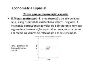 Testes para autocorrelação espacial
• O Moran scatterplot - É uma regressão de Wy on y, ou
seja, a lag espacial da variável nos valores originais. A
inclinação corresponde ao valor do I de Moran e fornece
o grau de autocorrelação espacial, ou seja, mostra como
em média os valores se relacionam aos seus vizinhos.
Econometria Espacial
PDC – potencial de
desenvolvimento
cultural
 