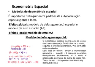 • Modelos de dependência espacial
É importante distinguir entre padrões de autocorrelação
espacial global e local.
Efeitos globais: modelo de defasagem (lag) espacial e
modelo de erro espacial (AR).
Efeitos locais: modelo de erro MA
Modelo de defasagem espacial:
Econometria Espacial
O multiplicador espacial mostra como os efeitos
se movem no espaço. Os vizinhos de primeira,
segunda e ordens superiores (X, WX, W2X, etc)
estão envolvidos.
Dois tipos de efeitos afetam o multiplicador:
parâmetro  - quando  é pequeno, os efeitos
desaparecem rapidamente, e o outro é
relacionado à estrutura da matriz de pesos (W) .
Termo de erro U: independent and identically
distributed (i.i.d.)
 