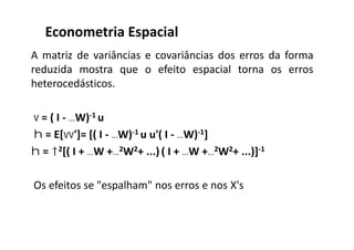 A matriz de variâncias e covariâncias dos erros da forma
reduzida mostra que o efeito espacial torna os erros
heterocedásticos.
 = ( I - W)-1 u
 = E[']= [( I - W)-1 u u'( I - W)-1]
 = 2[( I + W +2W2+ ...) ( I + W +2W2+ ...)]-1
Os efeitos se "espalham" nos erros e nos X's
Econometria Espacial
 