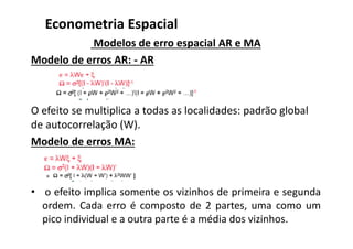 Modelos de erro espacial AR e MA
Modelo de erros AR: - AR
O efeito se multiplica a todas as localidades: padrão global
de autocorrelação (W).
Modelo de erros MA:
• o efeito implica somente os vizinhos de primeira e segunda
ordem. Cada erro é composto de 2 partes, uma como um
pico individual e a outra parte é a média dos vizinhos.
Econometria Espacial
 