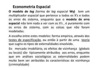 O modelo de lag (termo de lag espacial Wy) tem um
multiplicador espacial que pertence a todos os X’s e todos
os erros do sistema, enquanto que o modelo de erro
espacial não tem nada a ver com os X’s , é puramente com
os erros do sistema, com as coisas que não foram
modeladas.
A escolha entre estes modelos: forma empírica, através dos
testes de especificação, ou então à partir de uma teoria
que sugira os tipos de externalidades envolvido.
Ex: mercado imobiliário, os efeitos de vizinhança (globais
ou locais) são tipicamente atribuídos aos erros, enquanto
que em análises sociológicas as externalidades podem
muito bem ser atribuídas às características da vizinhança
(criminalidade)
Econometria Espacial
 