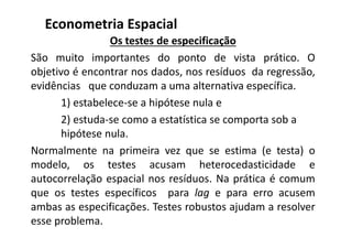 Os testes de especificação
São muito importantes do ponto de vista prático. O
objetivo é encontrar nos dados, nos resíduos da regressão,
evidências que conduzam a uma alternativa específica.
1) estabelece-se a hipótese nula e
2) estuda-se como a estatística se comporta sob a
hipótese nula.
Normalmente na primeira vez que se estima (e testa) o
modelo, os testes acusam heterocedasticidade e
autocorrelação espacial nos resíduos. Na prática é comum
que os testes específicos para lag e para erro acusem
ambas as especificações. Testes robustos ajudam a resolver
esse problema.
Econometria Espacial
 