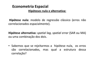 Hipóteses nula e alternativa:
Hipótese nula: modelo de regressão clássico (erros não
correlacionados espacialmente).
Hipótese alternativa: spatial lag, spatial error (SAR ou MA)
ou uma combinação dos dois.
• Sabemos que se rejeitarmos a hipótese nula, os erros
são correlacionados, mas qual a estrutura dessa
correlação?
Econometria Espacial
 