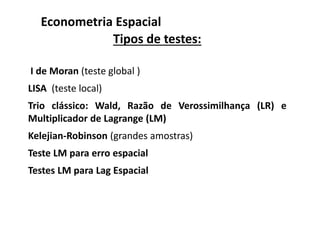 Tipos de testes:
I de Moran (teste global )
LISA (teste local)
Trio clássico: Wald, Razão de Verossimilhança (LR) e
Multiplicador de Lagrange (LM)
Kelejian-Robinson (grandes amostras)
Teste LM para erro espacial
Testes LM para Lag Espacial
Econometria Espacial
 