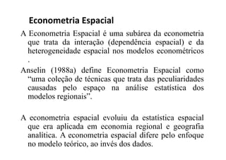 A Econometria Espacial é uma subárea da econometria
que trata da interação (dependência espacial) e da
heterogeneidade espacial nos modelos econométricos
.
Anselin (1988a) define Econometria Espacial como
“uma coleção de técnicas que trata das peculiaridades
causadas pelo espaço na análise estatística dos
modelos regionais”.
A econometria espacial evoluiu da estatística espacial
que era aplicada em economia regional e geografia
analítica. A econometria espacial difere pelo enfoque
no modelo teórico, ao invés dos dados.
Econometria Espacial
 
