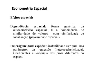 Efeitos espaciais:
Dependência espacial: forma genérica da
autocorrelação espacial. É a coincidência de
similaridade de valores com similaridade de
localização (proximidade espacial).
Heterogeneidade espacial: instabilidade estrutural nos
parâmetros da regressão (heterocedasticidade).
Coeficientes e variância dos erros diferentes no
espaço.
Econometria Espacial
 