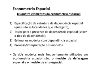 Os quatro elementos da econometria espacial:
1) Especificação da estrutura da dependência espacial
(quais são as localidades que interagem);
2) Testar para a presença de dependência espacial (saber
o tipo de dependência);
3) Estimar os modelos com dependência espacial;
4) Previsão/interpretação dos modelos
• Os dois modelos mais frequentemente utilizados em
econometria espacial são: o modelo de defasagem
espacial e o modelo de erro espacial.
Econometria Espacial
 