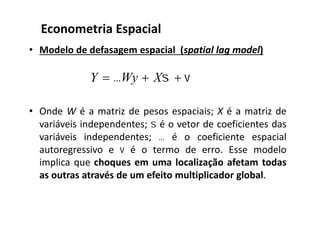 • Modelo de defasagem espacial (spatial lag model)
• Onde W é a matriz de pesos espaciais; X é a matriz de
variáveis independentes;  é o vetor de coeficientes das
variáveis independentes;  é o coeficiente espacial
autoregressivo e  é o termo de erro. Esse modelo
implica que choques em uma localização afetam todas
as outras através de um efeito multiplicador global.
Econometria Espacial
  XWyY
 