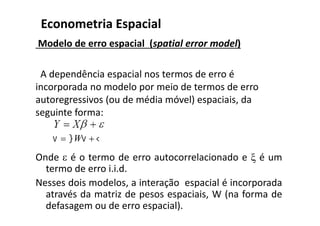 Modelo de erro espacial (spatial error model)
A dependência espacial nos termos de erro é
incorporada no modelo por meio de termos de erro
autoregressivos (ou de média móvel) espaciais, da
seguinte forma:
Onde  é o termo de erro autocorrelacionado e  é um
termo de erro i.i.d.
Nesses dois modelos, a interação espacial é incorporada
através da matriz de pesos espaciais, W (na forma de
defasagem ou de erro espacial).
Econometria Espacial
  W
 
