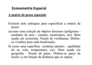A matriz de pesos espaciais
Existem dois enfoques para especificar a matriz de
pesos:
a)como uma coleção de objetos discretos (polígonos -
unidades de área - estados, municípios, etc). Mais
usada em economia. Noção de vizinhança. Define-
se vizinhos para cada localização.
b) como uma superfície contínua (pontos - qualidade
do ar, solo, temperatura, etc). Mais usada em
geografia. Noção de pares. Ordena-se pares de
locais i-j em função da distância que os separa.
Econometria Espacial
 