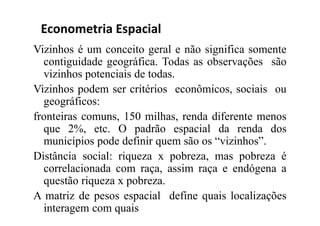 Vizinhos é um conceito geral e não significa somente
contiguidade geográfica. Todas as observações são
vizinhos potenciais de todas.
Vizinhos podem ser critérios econômicos, sociais ou
geográficos:
fronteiras comuns, 150 milhas, renda diferente menos
que 2%, etc. O padrão espacial da renda dos
municípios pode definir quem são os “vizinhos”.
Distância social: riqueza x pobreza, mas pobreza é
correlacionada com raça, assim raça e endógena a
questão riqueza x pobreza.
A matriz de pesos espacial define quais localizações
interagem com quais
Econometria Espacial
 