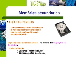 Memórias secundárias

   DISCOS RÍGIDOS
     Ler e armazenar mais informação
     a velocidades mais elevadas do
     que os outros dispositivos de
     armazenamento.



Capacidade de armazenamento – na ordem dos Gigabytes ou
Terabytes.
    Características:
           * Superfície magnetizável;
           * Cilindros, pistas e sectores.
 