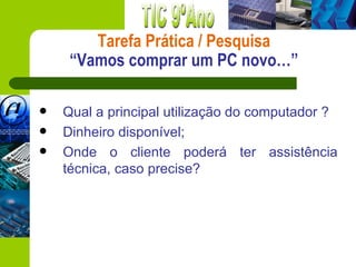 Tarefa Prática / Pesquisa
     “Vamos comprar um PC novo…”

   Qual a principal utilização do computador ?
   Dinheiro disponível;
   Onde o cliente poderá ter assistência
    técnica, caso precise?
 