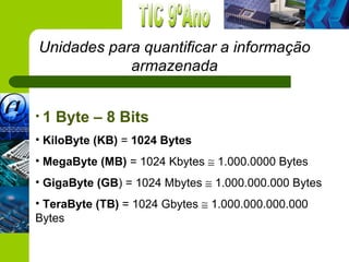 Unidades para quantificar a informação
            armazenada


•1   Byte – 8 Bits
• KiloByte (KB) = 1024 Bytes
• MegaByte (MB) = 1024 Kbytes ≅ 1.000.0000 Bytes
• GigaByte (GB) = 1024 Mbytes ≅ 1.000.000.000 Bytes
• TeraByte (TB) = 1024 Gbytes ≅ 1.000.000.000.000
Bytes
 