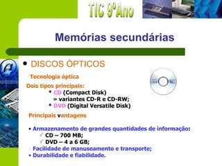 Memórias secundárias

   DISCOS ÓPTICOS
    Tecnologia óptica
Dois tipos principais:
        * CD (Compact Disk)
          » variantes CD-R e CD-RW;
        * DVD (Digital Versatile Disk)
    Principais vantagens

    • Armazenamento de grandes quantidades de informação:
           CD – 700 MB;
           DVD – 4 a 6 GB;
    • Facilidade de manuseamento e transporte;
    • Durabilidade e fiabilidade.
 