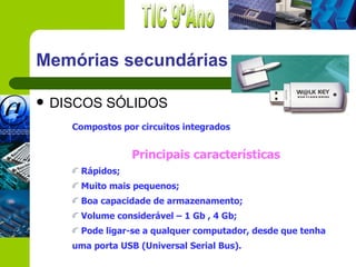 Memórias secundárias

   DISCOS SÓLIDOS
      Compostos por circuitos integrados


                   Principais características
       Rápidos;
       Muito mais pequenos;
       Boa capacidade de armazenamento;
       Volume considerável – 1 Gb , 4 Gb;
       Pode ligar-se a qualquer computador, desde que tenha
      uma porta USB (Universal Serial Bus).
 