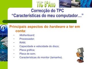 Correcção do TPC
 “Características do meu computador…”

Principais aspectos do hardware a ter em
    conta:
  –   Motherboard;
  –   Processador;
  –   RAM;
  –   Capacidade e velocidade do disco;
  –   Placa gráfica;
  –   Placa de som;
  –   Características do monitor (tamanho).
 