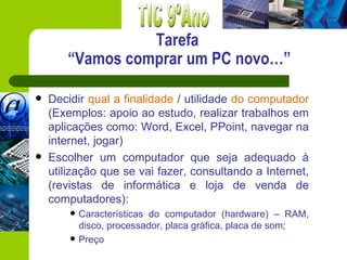 Tarefa
       “Vamos comprar um PC novo…”

   Decidir qual a finalidade / utilidade do computador
    (Exemplos: apoio ao estudo, realizar trabalhos em
    aplicações como: Word, Excel, PPoint, navegar na
    internet, jogar)
   Escolher um computador que seja adequado à
    utilização que se vai fazer, consultando a Internet,
    (revistas de informática e loja de venda de
    computadores):
           Características do computador (hardware) – RAM,
            disco, processador, placa gráfica, placa de som;
           Preço
 